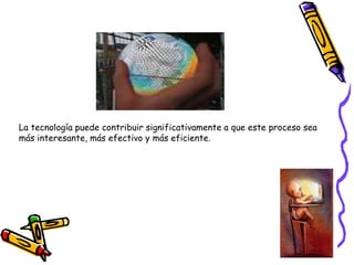 La tecnología puede contribuir significativamente a que este proceso sea
más interesante, más efectivo y más eficiente.
 