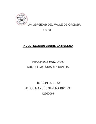 UNIVERSIDAD DEL VALLE DE ORIZABA
           UNIVO




INVESTIGACION SOBRE LA HUELGA




     RECURSOS HUMANOS
  MTRO. OMAR JUÁREZ RIVERA




       LIC. CONTADURIA
 JESUS MANUEL OLVERA RIVERA
          12202001
 