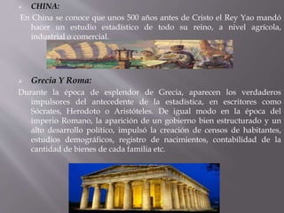  CHINA:
En China se conoce que unos 500 años antes de Cristo el Rey Yao mandó
hacer un estudio estadístico de todo su reino, a nivel agrícola,
industrial o comercial.
 Grecia Y Roma:
Durante la época de esplendor de Grecia, aparecen los verdaderos
impulsores del antecedente de la estadística, en escritores como
Sócrates, Herodoto o Aristóteles. De igual modo en la época del
imperio Romano, la aparición de un gobierno bien estructurado y un
alto desarrollo político, impulsó la creación de censos de habitantes,
estudios demográficos, registro de nacimientos, contabilidad de la
cantidad de bienes de cada familia etc.
 