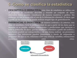  DESCRIPTIVA O DEDUCTIVA: esta clase de estadística se utiliza con
el propósito de recolectar, describir y resumir un conjunto de datos
obtenidos. Estos pueden visualizarse de manera numérica y gráfica. Sin
embargo, su uso se acota sólo al uso de la información obtenida. Es decir, que
a partir de loa misma no se puede realizar ningún tipo de generalización.
 INFERENCIAL O INDUCTIVA: de manera contraria a la anterior, esta
clase de estadística tiene la particularidad de que a partir de los datos que se
muestra se es posible realizar conclusiones y predicciones que incluyan a
toda la población. Es decir, que los resultados obtenidos a partir del análisis y
conclusión podrán ser extrapolados, y de esta forma realizar un pronóstico
inclusivo. Las inferencias pueden presentarse a través de respuestas a
preguntas del tipo si/no, relaciones entre una serie de variables, estimaciones
numéricas, entre otras.
 