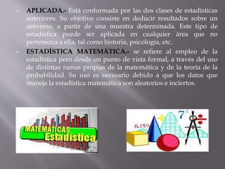  APLICADA.- Está conformada por las dos clases de estadísticas
anteriores. Su objetivo consiste en deducir resultados sobre un
universo, a partir de una muestra determinada. Este tipo de
estadística puede ser aplicada en cualquier área que no
pertenezca a ella, tal como historia, psicología, etc.
 ESTADÍSTICA MATEMÁTICA.- se refiere al empleo de la
estadística pero desde un punto de vista formal, a través del uso
de distintas ramas propias de la matemática y de la teoría de la
probabilidad. Su uso es necesario debido a que los datos que
maneja la estadística matemática son aleatorios e inciertos.
 