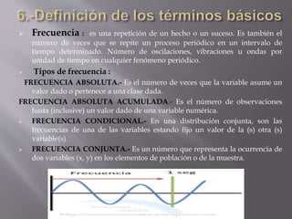  Frecuencia : es una repetición de un hecho o un suceso. Es también el
número de veces que se repite un proceso periódico en un intervalo de
tiempo determinado. Número de oscilaciones, vibraciones u ondas por
unidad de tiempo en cualquier fenómeno periódico.
 Tipos de frecuencia :
FRECUENCIA ABSOLUTA.- Es el número de veces que la variable asume un
valor dado o pertenece a una clase dada.
FRECUENCIA ABSOLUTA ACUMULADA.- Es el número de observaciones
hasta (inclusive) un valor dado de una variable numérica.
 FRECUENCIA CONDICIONAL.- En una distribución conjunta, son las
frecuencias de una de las variables estando fijo un valor de la (s) otra (s)
variable(s).
 FRECUENCIA CONJUNTA.- Es un número que representa la ocurrencia de
dos variables (x, y) en los elementos de población o de la muestra.
 