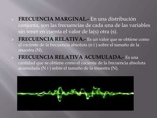  FRECUENCIA MARGINAL.- En una distribución
conjunta, son las frecuencias de cada una de las variables
sin tener en cuenta el valor de la(s) otra (s).
 FRECUENCIA RELATIVA.- Es un valor que se obtiene como
el cociente de la frecuencia absoluta (n i ) sobre el tamaño de la
muestra (N).
 FRECUENCIA RELATIVA ACUMULADA.- Es una
cantidad que se obtiene como el cociente de la frecuencia absoluta
acumulada (N i ) sobre el tamaño de la muestra (N).
 