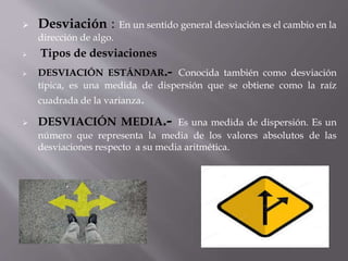  Desviación : En un sentido general desviación es el cambio en la
dirección de algo.
 Tipos de desviaciones
 DESVIACIÓN ESTÁNDAR.- Conocida también como desviación
típica, es una medida de dispersión que se obtiene como la raíz
cuadrada de la varianza.
 DESVIACIÓN MEDIA.- Es una medida de dispersión. Es un
número que representa la media de los valores absolutos de las
desviaciones respecto a su media aritmética.
 