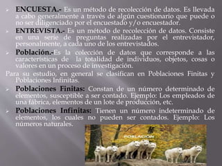  ENCUESTA.- Es un método de recolección de datos. Es llevada
a cabo generalmente a través de algún cuestionario que puede o
no ser diligenciado por el encuestado y/o encuestador.
 ENTREVISTA.- Es un método de recolección de datos. Consiste
en una serie de preguntas realizadas por el entrevistador,
personalmente, a cada uno de los entrevistados.
 Población.-Es la colección de datos que corresponde a las
características de la totalidad de individuos, objetos, cosas o
valores en un proceso de investigación.
Para su estudio, en general se clasifican en Poblaciones Finitas y
Poblaciones Infinitas.
 Poblaciones Finitas: Constan de un número determinado de
elementos, susceptible a ser contado. Ejemplo: Los empleados de
una fábrica, elementos de un lote de producción, etc.
 Poblaciones Infinitas: Tienen un número indeterminado de
elementos, los cuales no pueden ser contados. Ejemplo: Los
números naturales.
 