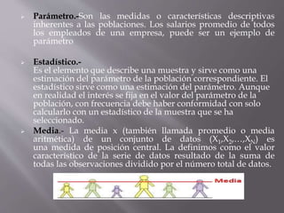  Parámetro.-Son las medidas o características descriptivas
inherentes a las poblaciones. Los salarios promedio de todos
los empleados de una empresa, puede ser un ejemplo de
parámetro
 Estadístico.-
Es el elemento que describe una muestra y sirve como una
estimación del parámetro de la población correspondiente. El
estadístico sirve como una estimación del parámetro. Aunque
en realidad el interés se fija en el valor del parámetro de la
población, con frecuencia debe haber conformidad con solo
calcularlo con un estadístico de la muestra que se ha
seleccionado.
 Media.- La media x (también llamada promedio o media
aritmética) de un conjunto de datos (X1,X2,…,XN) es
una medida de posición central. La definimos como el valor
característico de la serie de datos resultado de la suma de
todas las observaciones dividido por el número total de datos.
 
