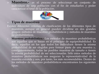  Muestreo.- es el proceso de seleccionar un conjunto de
individuos de una población con el fin de estudiarlos y poder
caracterizar el total de la población.
 Tipos de muestreo
Existen diferentes criterios de clasificación de los diferentes tipos de
muestreo, aunque en general pueden dividirse en dos grandes
grupos: métodos de muestreo probabilísticos y métodos de muestreo
no probabilísticos.
 Muestreo probabilístico.- Los métodos de muestreo probabilísticos
son aquellos que se basan en el principio de equiprobabilidad. Es
decir, aquellos en los que todos los individuos tienen la misma
probabilidad de ser elegidos para formar parte de una muestra y,
consiguientemente, todas las posibles muestras de tamaño n tienen
la misma probabilidad de ser seleccionadas. Sólo estos métodos de
muestreo probabilísticos nos aseguran la representatividad de la
muestra extraída y son, por tanto, los más recomendables. Dentro de
los métodos de muestreo probabilísticos encontramos los siguientes
tipos:
 