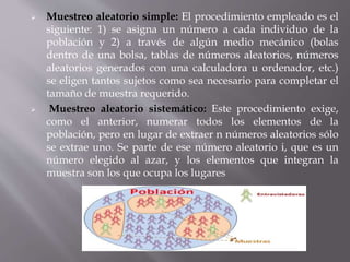  Muestreo aleatorio simple: El procedimiento empleado es el
siguiente: 1) se asigna un número a cada individuo de la
población y 2) a través de algún medio mecánico (bolas
dentro de una bolsa, tablas de números aleatorios, números
aleatorios generados con una calculadora u ordenador, etc.)
se eligen tantos sujetos como sea necesario para completar el
tamaño de muestra requerido.
 Muestreo aleatorio sistemático: Este procedimiento exige,
como el anterior, numerar todos los elementos de la
población, pero en lugar de extraer n números aleatorios sólo
se extrae uno. Se parte de ese número aleatorio i, que es un
número elegido al azar, y los elementos que integran la
muestra son los que ocupa los lugares
 
