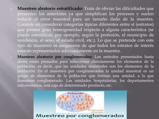  Muestreo aleatorio estratificado: Trata de obviar las dificultades que
presentan los anteriores ya que simplifican los procesos y suelen
reducir el error muestral para un tamaño dado de la muestra.
Consiste en considerar categorías típicas diferentes entre sí (estratos)
que poseen gran homogeneidad respecto a alguna característica (se
puede estratificar, por ejemplo, según la profesión, el municipio de
residencia, el sexo, el estado civil, etc.). Lo que se pretende con este
tipo de muestreo es asegurarse de que todos los estratos de interés
estarán representados adecuadamente en la muestra.
 Muestreo aleatorio por conglomerados: Los métodos presentados hasta
ahora están pensados para seleccionar directamente los elementos de la
población, es decir, que las unidades muéstrales son los elementos de la
población. En el muestreo por conglomerados la unidad muestral es un
grupo de elementos de la población que forman una unidad, a la que
llamamos conglomerado. Las unidades hospitalarias, los departamentos
universitarios, una caja de determinado producto, etc.
 