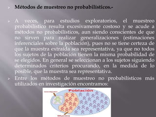  Métodos de muestreo no probabilísticos.-
 A veces, para estudios exploratorios, el muestreo
probabilístico resulta excesivamente costoso y se acude a
métodos no probabilísticos, aun siendo conscientes de que
no sirven para realizar generalizaciones (estimaciones
inferenciales sobre la población), pues no se tiene certeza de
que la muestra extraída sea representativa, ya que no todos
los sujetos de la población tienen la misma probabilidad de
se elegidos. En general se seleccionan a los sujetos siguiendo
determinados criterios procurando, en la medida de lo
posible, que la muestra sea representativa.
 Entre los métodos de muestreo no probabilísticos más
utilizados en investigación encontramos:
 