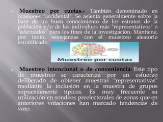  Muestreo por cuotas.- También denominado en
ocasiones "accidental". Se asienta generalmente sobre la
base de un buen conocimiento de los estratos de la
población y/o de los individuos más "representativos" o
"adecuados" para los fines de la investigación. Mantiene,
por tanto, semejanzas con el muestreo aleatorio
estratificado.
 Muestreo intencional o de conveniencia: Este tipo
de muestreo se caracteriza por un esfuerzo
deliberado de obtener muestras "representativas"
mediante la inclusión en la muestra de grupos
supuestamente típicos. Es muy frecuente su
utilización en sondeos preelectorales de zonas que en
anteriores votaciones han marcado tendencias de
voto.
 
