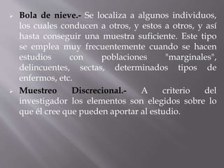  Bola de nieve.- Se localiza a algunos individuos,
los cuales conducen a otros, y estos a otros, y así
hasta conseguir una muestra suficiente. Este tipo
se emplea muy frecuentemente cuando se hacen
estudios con poblaciones "marginales",
delincuentes, sectas, determinados tipos de
enfermos, etc.
 Muestreo Discrecional.- A criterio del
investigador los elementos son elegidos sobre lo
que él cree que pueden aportar al estudio.
 