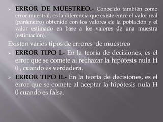  ERROR DE MUESTREO.- Conocido también como
error muestral, es la diferencia que existe entre el valor real
(parámetro) obtenido con los valores de la población y el
valor estimado en base a los valores de una muestra
(estimación).
Existen varios tipos de errores de muestreo
 ERROR TIPO I.- En la teoría de decisiones, es el
error que se comete al rechazar la hipótesis nula H
0 , cuando es verdadera.
 ERROR TIPO II.- En la teoría de decisiones, es el
error que se comete al aceptar la hipótesis nula H
0 cuando es falsa.
 