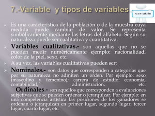  Es una característica de la población o de la muestra cuya
medida puede cambiar de valor. Se representa
simbólicamente mediante las letras del alfabeto. Según su
naturaleza puede ser cualitativa y cuantitativa.
 Variables cualitativas.- son aquellas que no se
pueden medir numéricamente ejemplo: nacionalidad,
color de la piel, sexo, etc.
 A su vez, las variables cualitativas pueden ser:
 Nominales.- son datos que corresponden a categorías que
por su naturaleza no admiten un orden. Por ejemplo: sexo
(masculino y femenino); carrera de estudio: economía,
contabilidad, administración, etc.
Ordinales.- son aquellos que corresponden a evaluaciones
subjetivas que se pueden ordenar o jerarquizar. Por ejemplo: en
una competencia artística las posiciones de los ganadores se
ordenan o jerarquizan en primer lugar, segundo lugar, tercer
lugar, cuarto lugar, etc.
 