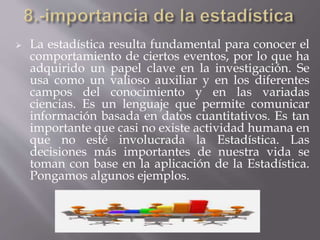  La estadística resulta fundamental para conocer el
comportamiento de ciertos eventos, por lo que ha
adquirido un papel clave en la investigación. Se
usa como un valioso auxiliar y en los diferentes
campos del conocimiento y en las variadas
ciencias. Es un lenguaje que permite comunicar
información basada en datos cuantitativos. Es tan
importante que casi no existe actividad humana en
que no esté involucrada la Estadística. Las
decisiones más importantes de nuestra vida se
toman con base en la aplicación de la Estadística.
Pongamos algunos ejemplos.
 
