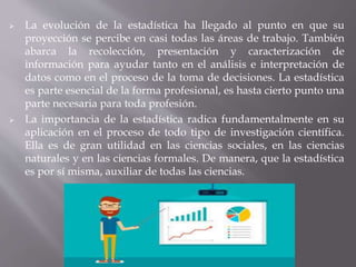  La evolución de la estadística ha llegado al punto en que su
proyección se percibe en casi todas las áreas de trabajo. También
abarca la recolección, presentación y caracterización de
información para ayudar tanto en el análisis e interpretación de
datos como en el proceso de la toma de decisiones. La estadística
es parte esencial de la forma profesional, es hasta cierto punto una
parte necesaria para toda profesión.
 La importancia de la estadística radica fundamentalmente en su
aplicación en el proceso de todo tipo de investigación científica.
Ella es de gran utilidad en las ciencias sociales, en las ciencias
naturales y en las ciencias formales. De manera, que la estadística
es por sí misma, auxiliar de todas las ciencias.
 