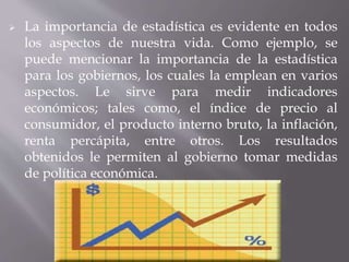  La importancia de estadística es evidente en todos
los aspectos de nuestra vida. Como ejemplo, se
puede mencionar la importancia de la estadística
para los gobiernos, los cuales la emplean en varios
aspectos. Le sirve para medir indicadores
económicos; tales como, el índice de precio al
consumidor, el producto interno bruto, la inflación,
renta percápita, entre otros. Los resultados
obtenidos le permiten al gobierno tomar medidas
de política económica.
 
