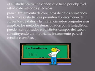 La Estadística es una ciencia que tiene por objeto el
estudio de métodos y técnicas
para el tratamiento de conjuntos de datos numéricos,
las técnicas estadísticas permiten la descripción de
conjuntos de datos y la inferencia sobre conjuntos más
amplios, los métodos desarrollados por la Estadística
pueden ser aplicados en distintos campos del saber,
constituyendo un importante instrumento para el
estudio científico.
 
