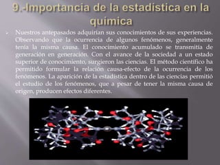  Nuestros antepasados adquirían sus conocimientos de sus experiencias.
Observando que la ocurrencia de algunos fenómenos, generalmente
tenía la misma causa. El conocimiento acumulado se transmitía de
generación en generación. Con el avance de la sociedad a un estado
superior de conocimiento, surgieron las ciencias. El método científico ha
permitido formular la relación causa-efecto de la ocurrencia de los
fenómenos. La aparición de la estadística dentro de las ciencias permitió
el estudio de los fenómenos, que a pesar de tener la misma causa de
origen, producen efectos diferentes.
 