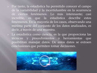  Por tanto, la estadística ha permitido conocer el campo
de la variabilidad y la incertidumbre en la ocurrencia
de ciertos fenómenos. Lo más interesante; casi
increíble, es que la estadística describe estos
fenómenos. En la mayoría de los casos, observando una
mínima parte del conjunto de los datos analizados, es
decir, a través de una muestra.
 La estadística como ciencia, es la que proporciona las
técnicas y procedimientos o herramientas que
posibilitan manejar datos. De estos datos se extraen
conclusiones que permiten tomar decisiones.
 