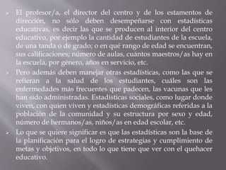  El profesor/a, el director del centro y de los estamentos de
dirección, no sólo deben desempeñarse con estadísticas
educativas, es decir las que se producen al interior del centro
educativo, por ejemplo la cantidad de estudiantes de la escuela,
de una tanda o de grado; o en qué rango de edad se encuentran,
sus calificaciones; número de aulas, cuántos maestros/as hay en
la escuela, por género, años en servicio, etc.
 Pero además deben manejar otras estadísticas, como las que se
refieran a la salud de los estudiantes, cuáles son las
enfermedades más frecuentes que padecen, las vacunas que les
han sido administradas. Estadísticas sociales, como lugar donde
viven, con quien viven y estadísticas demográficas referidas a la
población de la comunidad y su estructura por sexo y edad,
número de hermanos/as, niños/as en edad escolar, etc.
 Lo que se quiere significar es que las estadísticas son la base de
la planificación para el logro de estrategias y cumplimiento de
metas y objetivos, en todo lo que tiene que ver con el quehacer
educativo.
 