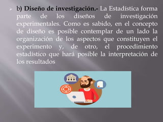  b) Diseño de investigación.- La Estadística forma
parte de los diseños de investigación
experimentales. Como es sabido, en el concepto
de diseño es posible contemplar de un lado la
organización de los aspectos que constituyen el
experimento y, de otro, el procedimiento
estadístico que hará posible la interpretación de
los resultados
 