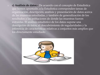  c) Análisis de datos.- De acuerdo con el concepto de Estadística
que hemos apuntado, a la Estadística corresponden tareas de
organización, descripción, análisis y presentación de datos acerca
de las muestras estudiadas, y también de generalización de los
resultados a las poblaciones de donde las muestras fueron
extraídas. El análisis estadístico de los datos supone una
descripción de éstos, el descubrimiento de regularidades y la
inferencia de características relativas a conjuntos más amplios que
los directamente estudiado
 