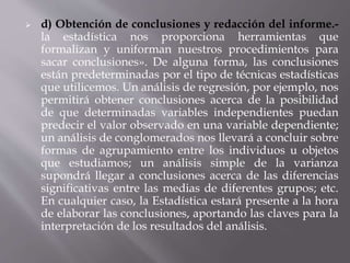  d) Obtención de conclusiones y redacción del informe.-
la estadística nos proporciona herramientas que
formalizan y uniforman nuestros procedimientos para
sacar conclusiones». De alguna forma, las conclusiones
están predeterminadas por el tipo de técnicas estadísticas
que utilicemos. Un análisis de regresión, por ejemplo, nos
permitirá obtener conclusiones acerca de la posibilidad
de que determinadas variables independientes puedan
predecir el valor observado en una variable dependiente;
un análisis de conglomerados nos llevará a concluir sobre
formas de agrupamiento entre los individuos u objetos
que estudiamos; un análisis simple de la varianza
supondrá llegar a conclusiones acerca de las diferencias
significativas entre las medias de diferentes grupos; etc.
En cualquier caso, la Estadística estará presente a la hora
de elaborar las conclusiones, aportando las claves para la
interpretación de los resultados del análisis.
 
