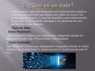  Valor numero que nos transmite una información amplia o
concreta que permite una deducción sobre un tema o un
conocimiento exacto, Conocido también como información,
es el valor de la variable asociada a un elemento de una
población o una muestra.
 Tipos de datos
Datos Nominales
Son números o letras que representan categorías donde no
interesa el orden (ej., 0=masculino, 1=femenino)
 Datos Ordinales
Son números o letras que representan categorías donde el orden
interesa (ej., lesión fatal=1, lesión severa=2, lesión moderada=3,
etc.)
 