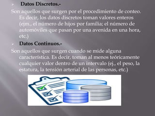  Datos Discretos.-
Son aquellos que surgen por el procedimiento de conteo.
Es decir, los datos discretos toman valores enteros
(ejm., el número de hijos por familia; el número de
automóviles que pasan por una avenida en una hora,
etc.)
 Datos Continuos.-
Son aquellos que surgen cuando se mide alguna
característica. Es decir, toman al menos teóricamente
cualquier valor dentro de un intervalo (ej., el peso, la
estatura, la tensión arterial de las personas, etc.)
 