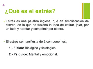 +
¿Qué es el estrés?
 Estrés es una palabra inglesa, que en simplificación de
distres, en la que se fusiona la idea de estirar, jalar, por
un lado y apretar y comprimir por el otro.
 El estrés se manifiesta de 2 componentes:
1.- Físico: Biológico y fisiológico.
2.- Psíquico: Mental y emocional.
 