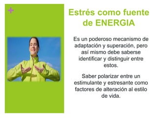 + Estrés como fuente
de ENERGIA
Es un poderoso mecanismo de
adaptación y superación, pero
así mismo debe saberse
identificar y distinguir entre
estos.
Saber polarizar entre un
estimulante y estresante como
factores de alteración al estilo
de vida.
 