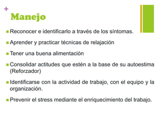+
Manejo
 Reconocer e identificarlo a través de los síntomas.
 Aprender y practicar técnicas de relajación
 Tener una buena alimentación
 Consolidar actitudes que estén a la base de su autoestima
(Reforzador)
 Identificarse con la actividad de trabajo, con el equipo y la
organización.
 Prevenir el stress mediante el enriquecimiento del trabajo.
 