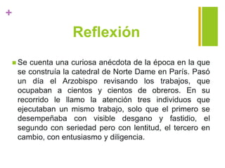 +
Reflexión
 Se cuenta una curiosa anécdota de la época en la que
se construía la catedral de Norte Dame en París. Pasó
un día el Arzobispo revisando los trabajos, que
ocupaban a cientos y cientos de obreros. En su
recorrido le llamo la atención tres individuos que
ejecutaban un mismo trabajo, solo que el primero se
desempeñaba con visible desgano y fastidio, el
segundo con seriedad pero con lentitud, el tercero en
cambio, con entusiasmo y diligencia.
 