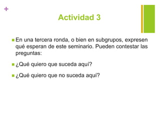 +
Actividad 3
 En una tercera ronda, o bien en subgrupos, expresen
qué esperan de este seminario. Pueden contestar las
preguntas:
 ¿Qué quiero que suceda aquí?
 ¿Qué quiero que no suceda aquí?
 