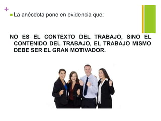 +
 La anécdota pone en evidencia que:
NO ES EL CONTEXTO DEL TRABAJO, SINO EL
CONTENIDO DEL TRABAJO, EL TRABAJO MISMO
DEBE SER EL GRAN MOTIVADOR.
 