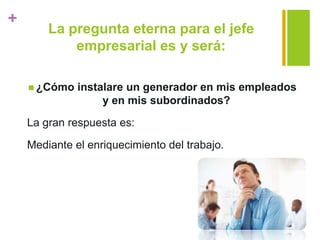 +
La pregunta eterna para el jefe
empresarial es y será:
 ¿Cómo instalare un generador en mis empleados
y en mis subordinados?
La gran respuesta es:
Mediante el enriquecimiento del trabajo.
 