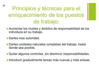 +
Principios y técnicas para el
enriquecimiento de los puestos
de trabajo:
 Aumentar los niveles y ámbitos de responsabilidad de los
individuos en su trabajo.
 Darles mas autoridad.
 Darles unidades naturales completas del trabajo, hasta
donde sea posible.
 Quitar algunos controles, sin disminuir responsabilidades.
 Introducir gradualmente tareas más nuevas y más arduas.
 