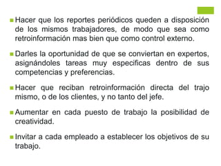  Hacer que los reportes periódicos queden a disposición
de los mismos trabajadores, de modo que sea como
retroinformación mas bien que como control externo.
 Darles la oportunidad de que se conviertan en expertos,
asignándoles tareas muy especificas dentro de sus
competencias y preferencias.
 Hacer que reciban retroinformación directa del trajo
mismo, o de los clientes, y no tanto del jefe.
 Aumentar en cada puesto de trabajo la posibilidad de
creatividad.
 Invitar a cada empleado a establecer los objetivos de su
trabajo.
 