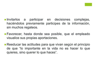  Invitarlos a participar en decisiones complejas,
haciéndolos previamente participes de la información,
sin muchos regateos.
 Favorecer, hasta donde sea posible, que el empleado
visualice sus propias aportaciones.
 Reeducar las actitudes para que vivan según el principio
de que “lo importante en la vida no es hacer lo que
quieres, sino querer lo que haces”.
 