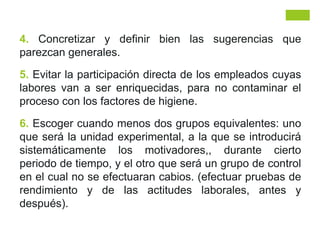 4. Concretizar y definir bien las sugerencias que
parezcan generales.
5. Evitar la participación directa de los empleados cuyas
labores van a ser enriquecidas, para no contaminar el
proceso con los factores de higiene.
6. Escoger cuando menos dos grupos equivalentes: uno
que será la unidad experimental, a la que se introducirá
sistemáticamente los motivadores,, durante cierto
periodo de tiempo, y el otro que será un grupo de control
en el cual no se efectuaran cabios. (efectuar pruebas de
rendimiento y de las actitudes laborales, antes y
después).
 