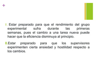 +
7. Estar preparado para que el rendimiento del grupo
experimental sufra durante las primeras
semanas, pues el cambio a una tarea nueva puede
hacer que la eficiencia disminuya al principio.
8.Estar preparado para que los supervisores
experimenten cierta ansiedad y hostilidad respecto a
los cambios.
 