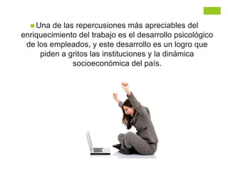  Una de las repercusiones más apreciables del
enriquecimiento del trabajo es el desarrollo psicológico
de los empleados, y este desarrollo es un logro que
piden a gritos las instituciones y la dinámica
socioeconómica del país.
 