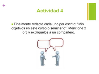 +
Actividad 4
 Finalmente redacte cada uno por escrito: “Mis
objetivos en este curso o seminario”. Mencione 2
o 3 y explíquelos a un compañero.
 
