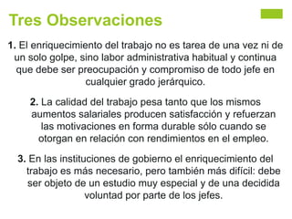 Tres Observaciones
1. El enriquecimiento del trabajo no es tarea de una vez ni de
un solo golpe, sino labor administrativa habitual y continua
que debe ser preocupación y compromiso de todo jefe en
cualquier grado jerárquico.
2. La calidad del trabajo pesa tanto que los mismos
aumentos salariales producen satisfacción y refuerzan
las motivaciones en forma durable sólo cuando se
otorgan en relación con rendimientos en el empleo.
3. En las instituciones de gobierno el enriquecimiento del
trabajo es más necesario, pero también más difícil: debe
ser objeto de un estudio muy especial y de una decidida
voluntad por parte de los jefes.
 