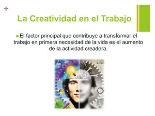 +
La Creatividad en el Trabajo
 El factor principal que contribuye a transformar el
trabajo en primera necesidad de la vida es el aumento
de la actividad creadora.
 