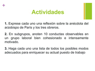 +
Actividades
1. Exprese cada uno una reflexión sobre la anécdota del
arzobispo de París y los tres obreros.
2. En subgrupos, anoten 10 conductas observables en
un grupo laboral bien cohesionado e intensamente
motivado.
3. Haga cada uno una lista de todos los posibles modos
adecuados para enriquecer su actual puesto de trabajo
 