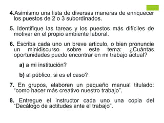 4.Asimismo una lista de diversas maneras de enriquecer
los puestos de 2 o 3 subordinados.
5. Identifique las tareas y los puestos más difíciles de
motivar en el propio ambiente laboral.
6. Escriba cada uno un breve articulo, o bien pronuncie
un minidiscurso sobre este tema: ¿Cuántas
oportunidades puedo encontrar en mi trabajo actual?
a) a mi institución?
b) al público, si es el caso?
7. En grupos, elaboren un pequeño manual titulado:
“como hacer más creativo nuestro trabajo”.
8. Entregue el instructor cada uno una copia del
“Decálogo de actitudes ante el trabajo”.
 