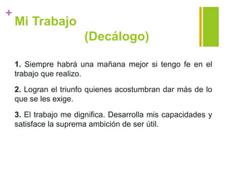+
Mi Trabajo
(Decálogo)
1. Siempre habrá una mañana mejor si tengo fe en el
trabajo que realizo.
2. Logran el triunfo quienes acostumbran dar más de lo
que se les exige.
3. El trabajo me dignifica. Desarrolla mis capacidades y
satisface la suprema ambición de ser útil.
 
