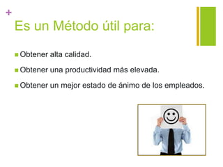 +
Es un Método útil para:
 Obtener alta calidad.
 Obtener una productividad más elevada.
 Obtener un mejor estado de ánimo de los empleados.
 